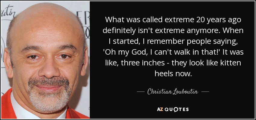 What was called extreme 20 years ago definitely isn't extreme anymore. When I started, I remember people saying, 'Oh my God, I can't walk in that!' It was like, three inches - they look like kitten heels now. - Christian Louboutin