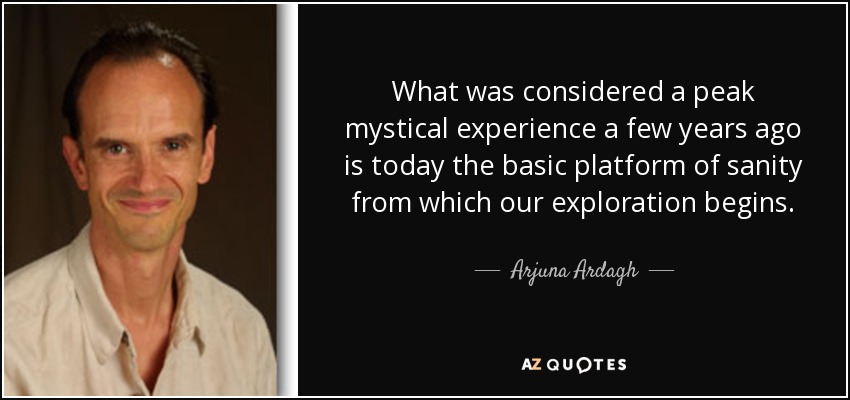 What was considered a peak mystical experience a few years ago is today the basic platform of sanity from which our exploration begins. - Arjuna Ardagh