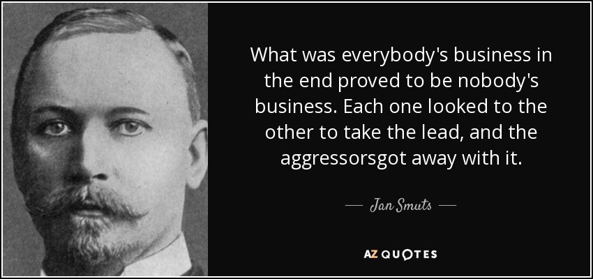 What was everybody's business in the end proved to be nobody's business. Each one looked to the other to take the lead, and the aggressorsgot away with it. - Jan Smuts
