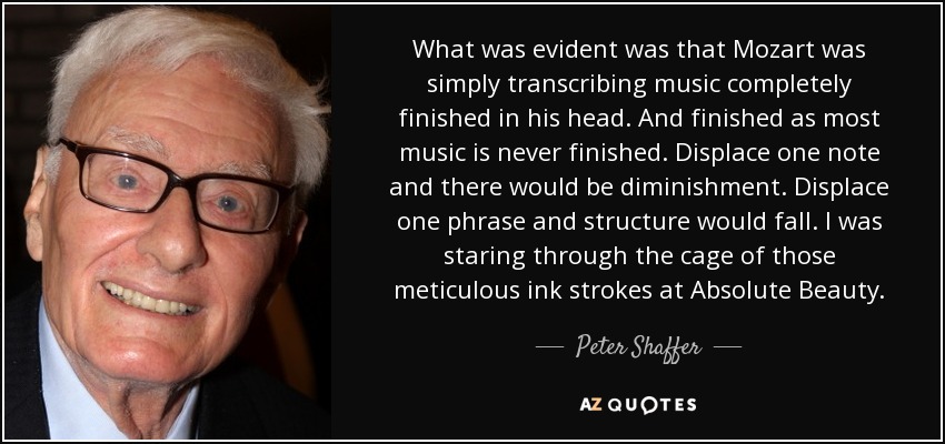 What was evident was that Mozart was simply transcribing music completely finished in his head. And finished as most music is never finished. Displace one note and there would be diminishment. Displace one phrase and structure would fall. I was staring through the cage of those meticulous ink strokes at Absolute Beauty. - Peter Shaffer