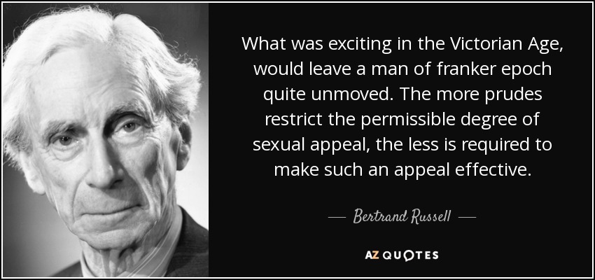 What was exciting in the Victorian Age, would leave a man of franker epoch quite unmoved. The more prudes restrict the permissible degree of sexual appeal, the less is required to make such an appeal effective. - Bertrand Russell