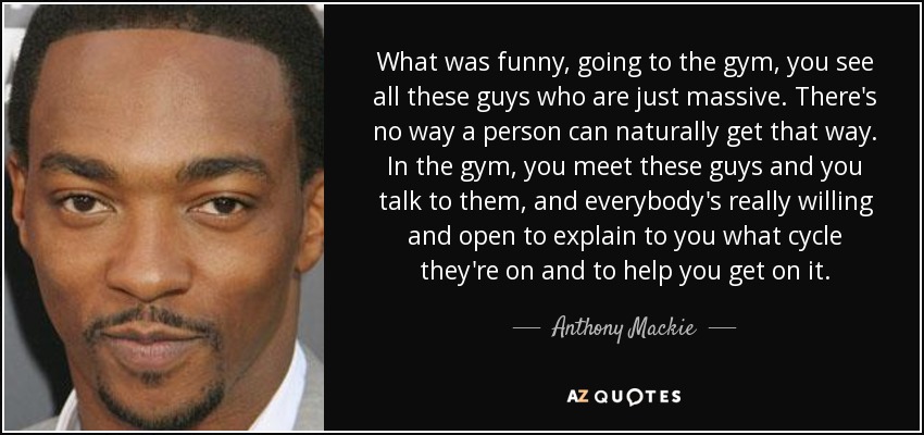 What was funny, going to the gym, you see all these guys who are just massive. There's no way a person can naturally get that way. In the gym, you meet these guys and you talk to them, and everybody's really willing and open to explain to you what cycle they're on and to help you get on it. - Anthony Mackie