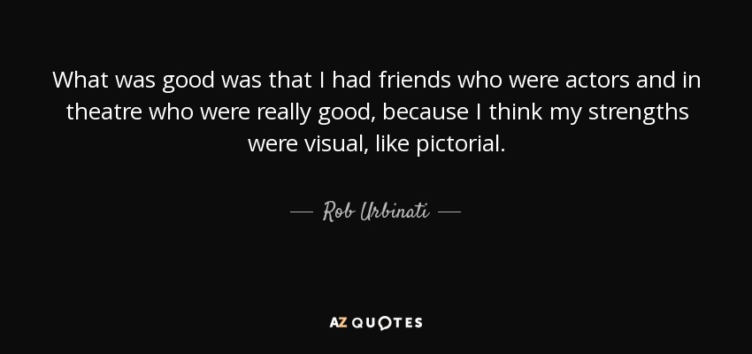 What was good was that I had friends who were actors and in theatre who were really good, because I think my strengths were visual, like pictorial. - Rob Urbinati