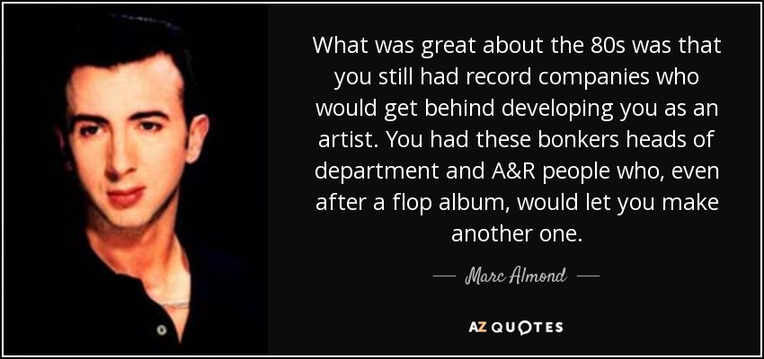 What was great about the 80s was that you still had record companies who would get behind developing you as an artist. You had these bonkers heads of department and A&R people who, even after a flop album, would let you make another one. - Marc Almond