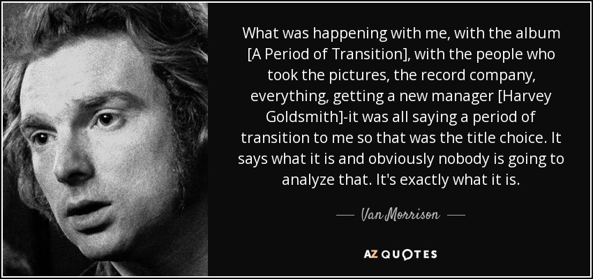 What was happening with me, with the album [A Period of Transition], with the people who took the pictures, the record company, everything, getting a new manager [Harvey Goldsmith]-it was all saying a period of transition to me so that was the title choice. It says what it is and obviously nobody is going to analyze that. It's exactly what it is. - Van Morrison