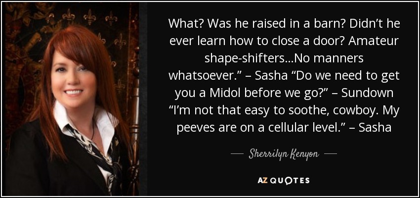 What? Was he raised in a barn? Didn’t he ever learn how to close a door? Amateur shape-shifters…No manners whatsoever.” – Sasha “Do we need to get you a Midol before we go?” – Sundown “I’m not that easy to soothe, cowboy. My peeves are on a cellular level.” – Sasha - Sherrilyn Kenyon