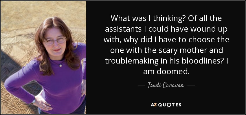 What was I thinking? Of all the assistants I could have wound up with, why did I have to choose the one with the scary mother and troublemaking in his bloodlines? I am doomed. - Trudi Canavan