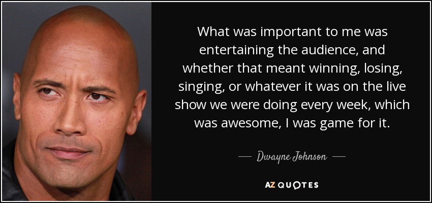 What was important to me was entertaining the audience, and whether that meant winning, losing, singing, or whatever it was on the live show we were doing every week, which was awesome, I was game for it. - Dwayne Johnson