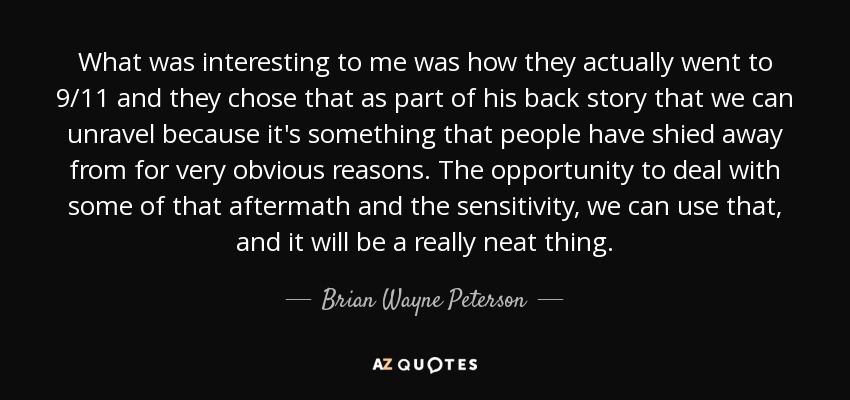 What was interesting to me was how they actually went to 9/11 and they chose that as part of his back story that we can unravel because it's something that people have shied away from for very obvious reasons. The opportunity to deal with some of that aftermath and the sensitivity, we can use that, and it will be a really neat thing. - Brian Wayne Peterson