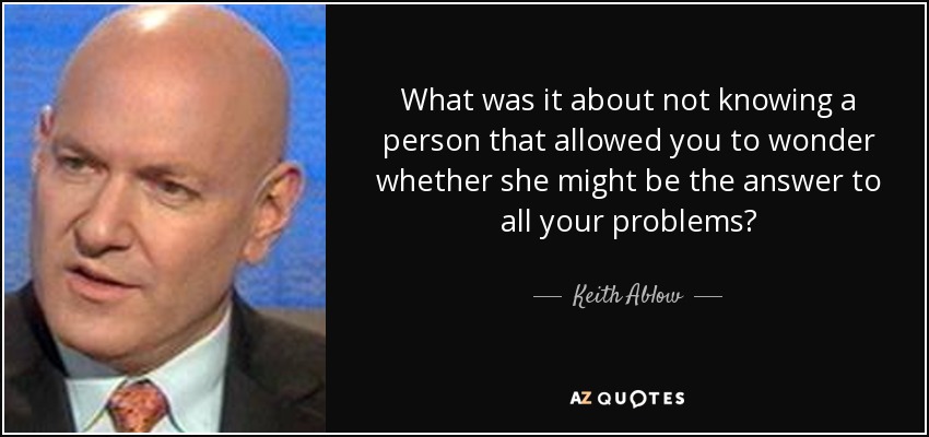 What was it about not knowing a person that allowed you to wonder whether she might be the answer to all your problems? - Keith Ablow