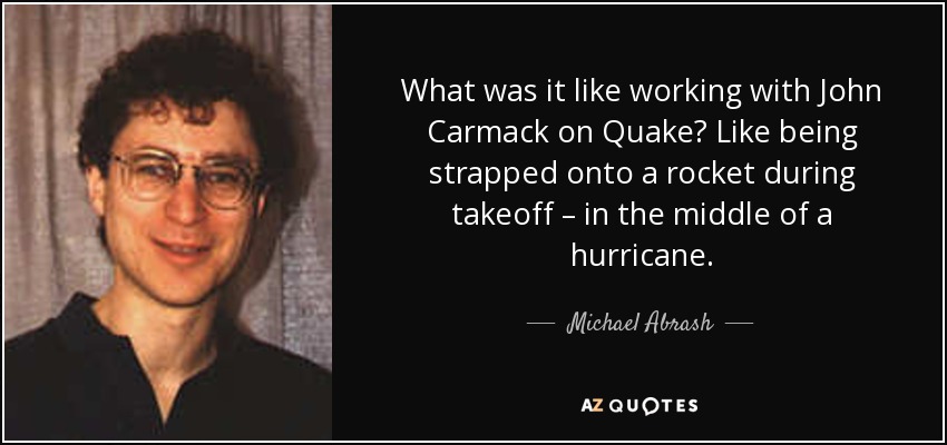 What was it like working with John Carmack on Quake? Like being strapped onto a rocket during takeoff – in the middle of a hurricane. - Michael Abrash