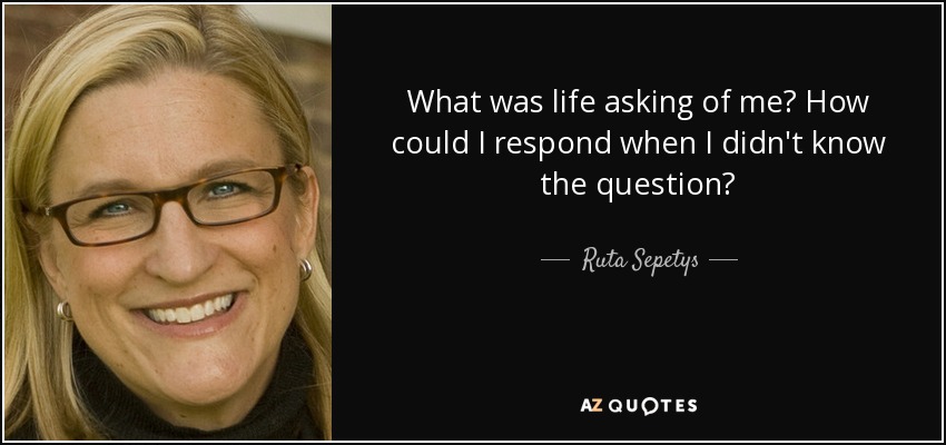 What was life asking of me? How could I respond when I didn't know the question? - Ruta Sepetys