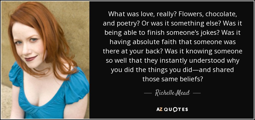 What was love, really? Flowers, chocolate, and poetry? Or was it something else? Was it being able to finish someone's jokes? Was it having absolute faith that someone was there at your back? Was it knowing someone so well that they instantly understood why you did the things you did—and shared those same beliefs? - Richelle Mead