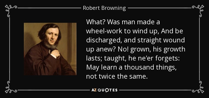 What? Was man made a wheel-work to wind up, And be discharged, and straight wound up anew? No! grown, his growth lasts; taught, he ne'er forgets: May learn a thousand things, not twice the same. - Robert Browning
