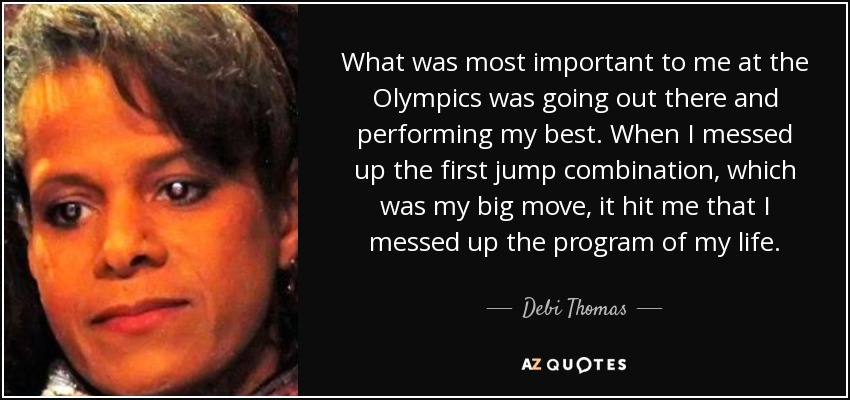 What was most important to me at the Olympics was going out there and performing my best. When I messed up the first jump combination, which was my big move, it hit me that I messed up the program of my life. - Debi Thomas