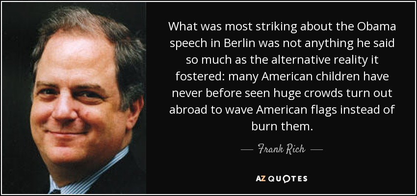 What was most striking about the Obama speech in Berlin was not anything he said so much as the alternative reality it fostered: many American children have never before seen huge crowds turn out abroad to wave American flags instead of burn them. - Frank Rich