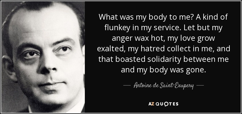 What was my body to me? A kind of flunkey in my service. Let but my anger wax hot, my love grow exalted, my hatred collect in me, and that boasted solidarity between me and my body was gone. - Antoine de Saint-Exupery