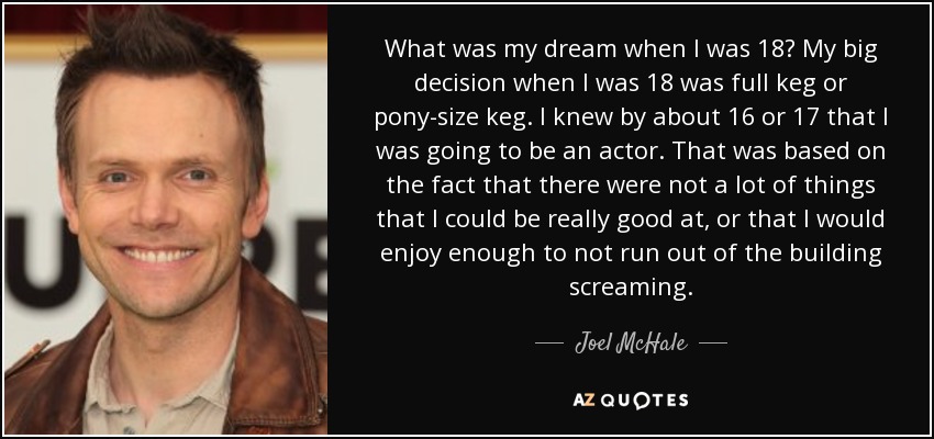 What was my dream when I was 18? My big decision when I was 18 was full keg or pony-size keg. I knew by about 16 or 17 that I was going to be an actor. That was based on the fact that there were not a lot of things that I could be really good at, or that I would enjoy enough to not run out of the building screaming. - Joel McHale
