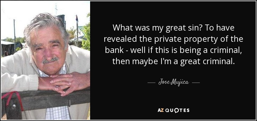 What was my great sin? To have revealed the private property of the bank - well if this is being a criminal, then maybe I'm a great criminal. - Jose Mujica