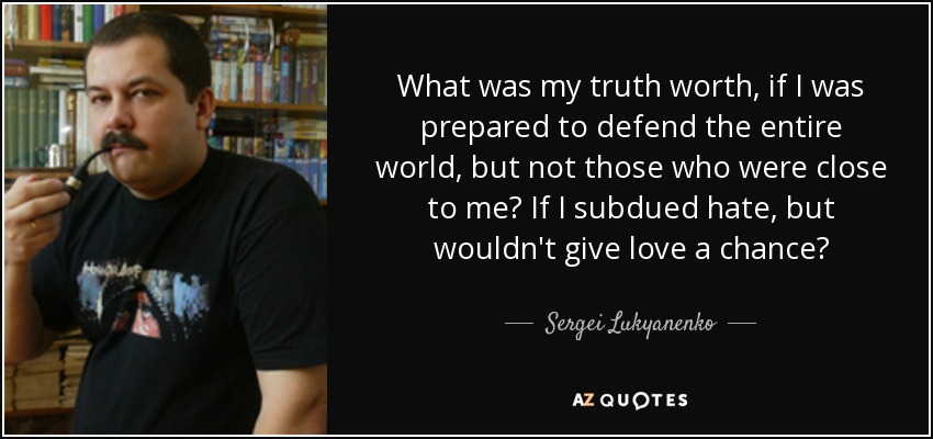 What was my truth worth, if I was prepared to defend the entire world, but not those who were close to me? If I subdued hate, but wouldn't give love a chance? - Sergei Lukyanenko