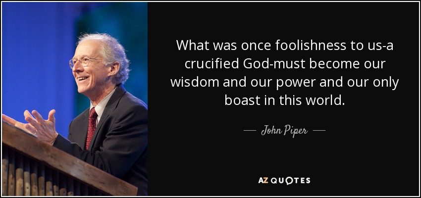 What was once foolishness to us-a crucified God-must become our wisdom and our power and our only boast in this world. - John Piper