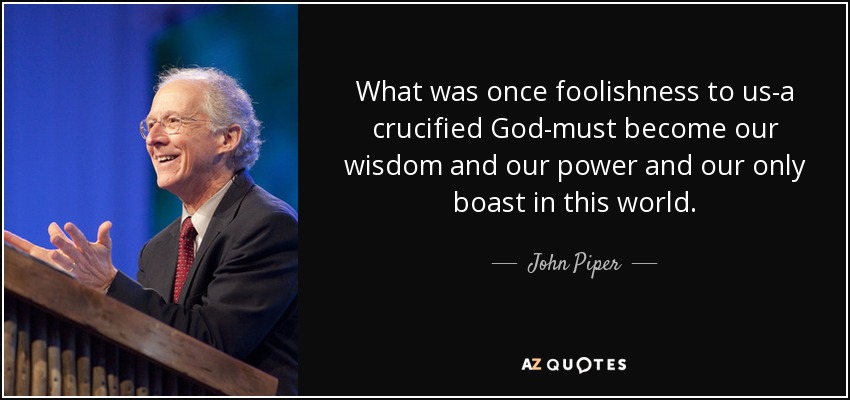 What was once foolishness to us-a crucified God-must become our wisdom and our power and our only boast in this world. - John Piper