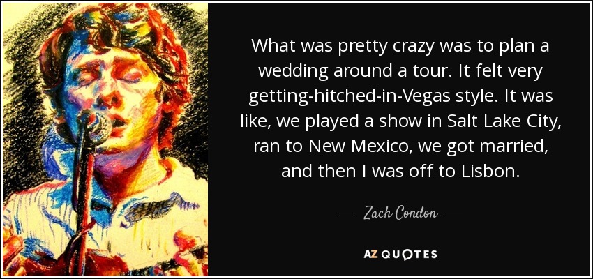 What was pretty crazy was to plan a wedding around a tour. It felt very getting-hitched-in-Vegas style. It was like, we played a show in Salt Lake City, ran to New Mexico, we got married, and then I was off to Lisbon. - Zach Condon