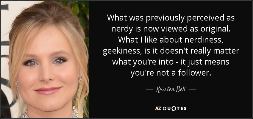 What was previously perceived as nerdy is now viewed as original. What I like about nerdiness, geekiness, is it doesn't really matter what you're into - it just means you're not a follower. - Kristen Bell