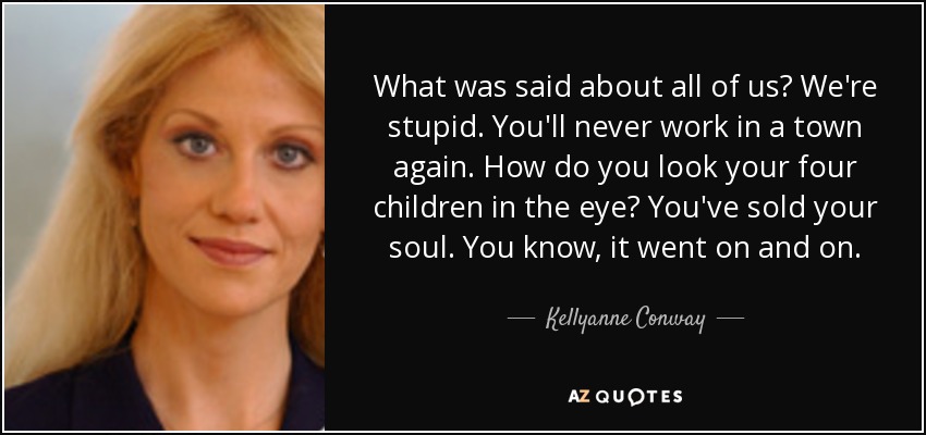 What was said about all of us? We're stupid. You'll never work in a town again. How do you look your four children in the eye? You've sold your soul. You know, it went on and on. - Kellyanne Conway