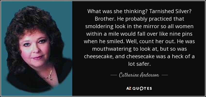 What was she thinking? Tarnished Silver? Brother. He probably practiced that smoldering look in the mirror so all women within a mile would fall over like nine pins when he smiled. Well, count her out. He was mouthwatering to look at, but so was cheesecake, and cheesecake was a heck of a lot safer. - Catherine Anderson