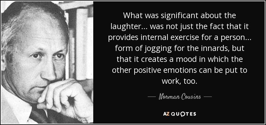 What was significant about the laughter . . . was not just the fact that it provides internal exercise for a person . . . form of jogging for the innards, but that it creates a mood in which the other positive emotions can be put to work, too. - Norman Cousins