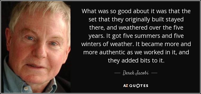 What was so good about it was that the set that they originally built stayed there, and weathered over the five years. It got five summers and five winters of weather. It became more and more authentic as we worked in it, and they added bits to it. - Derek Jacobi