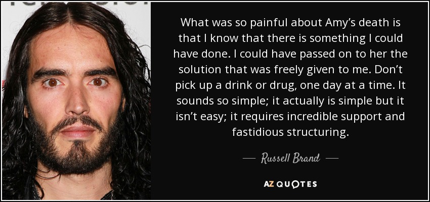 What was so painful about Amy’s death is that I know that there is something I could have done. I could have passed on to her the solution that was freely given to me. Don’t pick up a drink or drug, one day at a time. It sounds so simple; it actually is simple but it isn’t easy; it requires incredible support and fastidious structuring. - Russell Brand