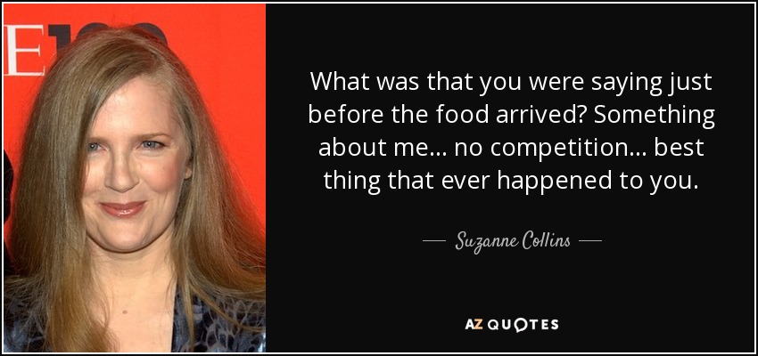What was that you were saying just before the food arrived? Something about me... no competition... best thing that ever happened to you. - Suzanne Collins