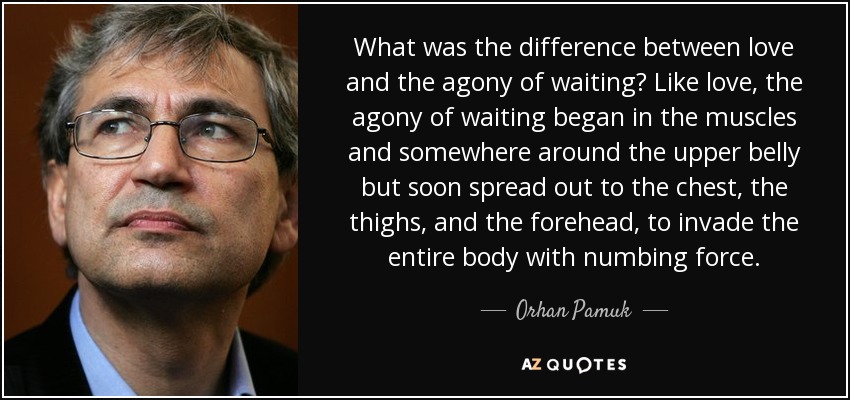 What was the difference between love and the agony of waiting? Like love, the agony of waiting began in the muscles and somewhere around the upper belly but soon spread out to the chest, the thighs, and the forehead, to invade the entire body with numbing force. - Orhan Pamuk