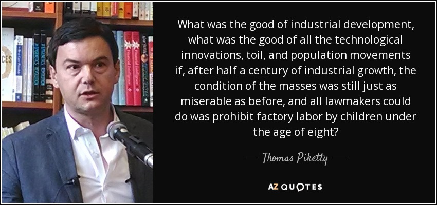 What was the good of industrial development, what was the good of all the technological innovations, toil, and population movements if, after half a century of industrial growth, the condition of the masses was still just as miserable as before, and all lawmakers could do was prohibit factory labor by children under the age of eight? - Thomas Piketty