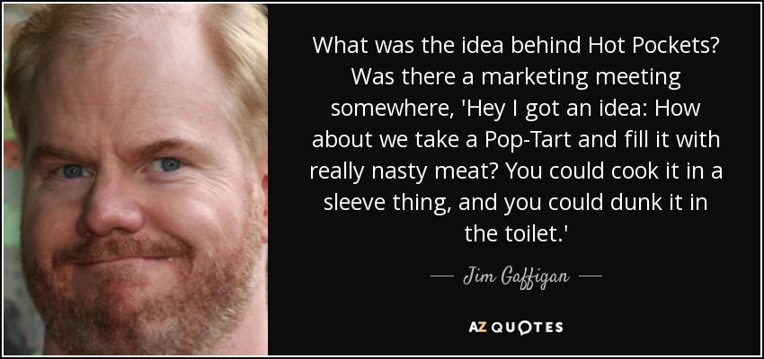 What was the idea behind Hot Pockets? Was there a marketing meeting somewhere, 'Hey I got an idea: How about we take a Pop-Tart and fill it with really nasty meat? You could cook it in a sleeve thing, and you could dunk it in the toilet.' - Jim Gaffigan
