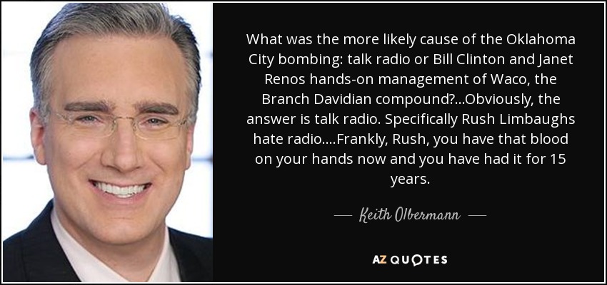 What was the more likely cause of the Oklahoma City bombing: talk radio or Bill Clinton and Janet Renos hands-on management of Waco, the Branch Davidian compound?...Obviously, the answer is talk radio. Specifically Rush Limbaughs hate radio....Frankly, Rush, you have that blood on your hands now and you have had it for 15 years. - Keith Olbermann