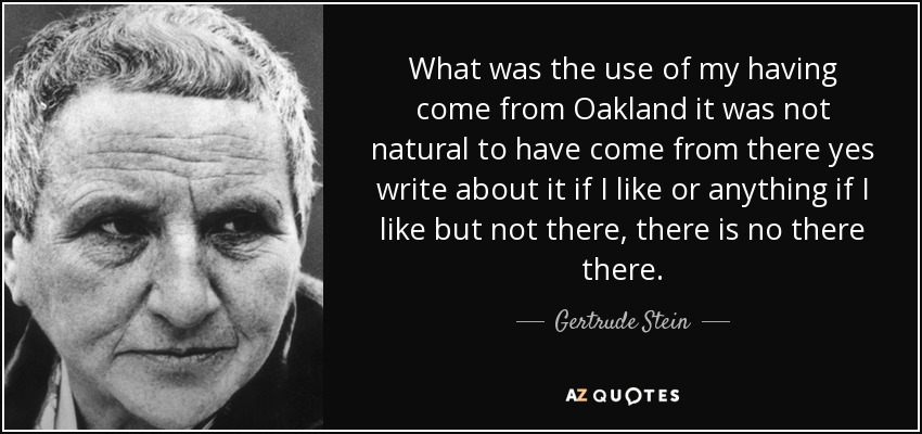 What was the use of my having come from Oakland it was not natural to have come from there yes write about it if I like or anything if I like but not there, there is no there there. - Gertrude Stein