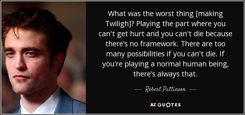 What was the worst thing [making Twiligh]? Playing the part where you can't get hurt and you can't die because there's no framework. There are too many possibilities if you can't die. If you're playing a normal human being, there's always that. - Robert Pattinson