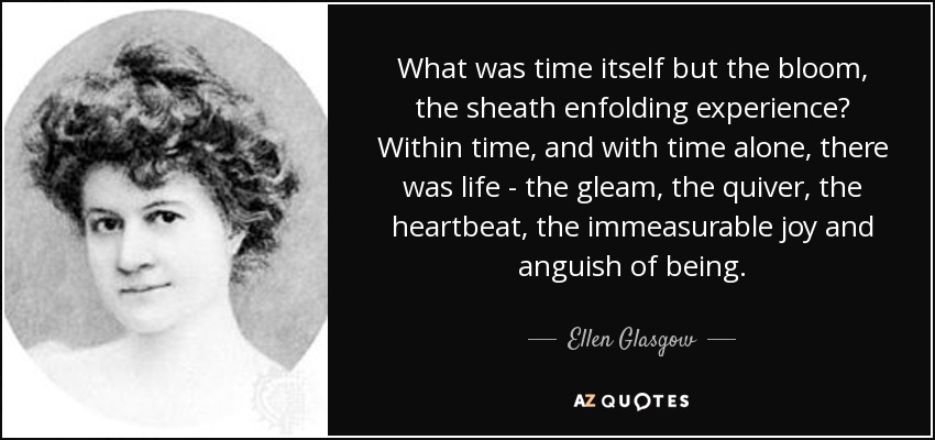 What was time itself but the bloom, the sheath enfolding experience? Within time, and with time alone, there was life - the gleam, the quiver, the heartbeat, the immeasurable joy and anguish of being. - Ellen Glasgow