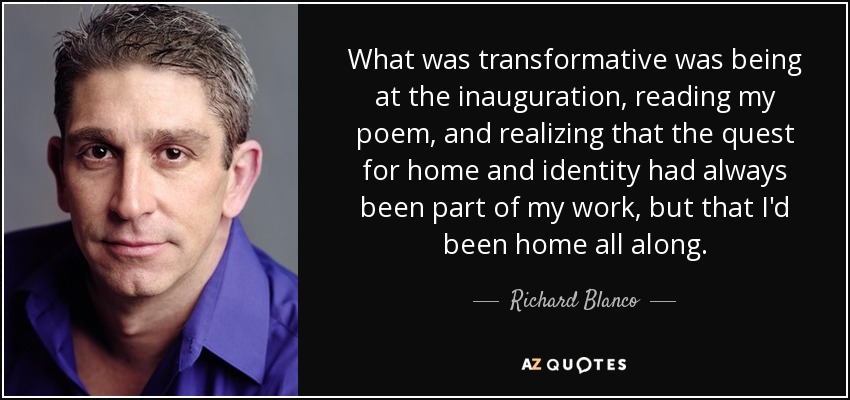 What was transformative was being at the inauguration, reading my poem, and realizing that the quest for home and identity had always been part of my work, but that I'd been home all along. - Richard Blanco