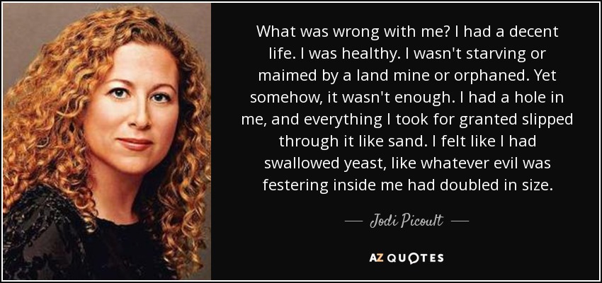 What was wrong with me? I had a decent life. I was healthy. I wasn't starving or maimed by a land mine or orphaned. Yet somehow, it wasn't enough. I had a hole in me, and everything I took for granted slipped through it like sand. I felt like I had swallowed yeast, like whatever evil was festering inside me had doubled in size. - Jodi Picoult