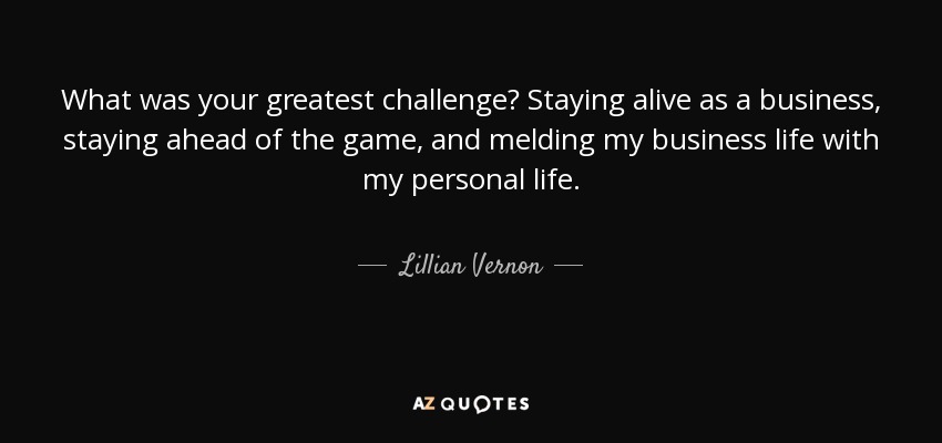 What was your greatest challenge? Staying alive as a business, staying ahead of the game, and melding my business life with my personal life. - Lillian Vernon