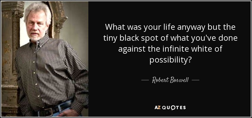 What was your life anyway but the tiny black spot of what you've done against the infinite white of possibility? - Robert Boswell
