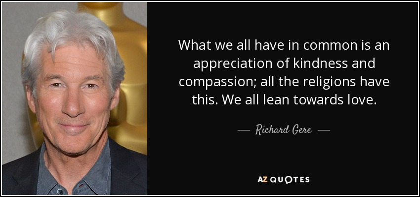 What we all have in common is an appreciation of kindness and compassion; all the religions have this. We all lean towards love. - Richard Gere