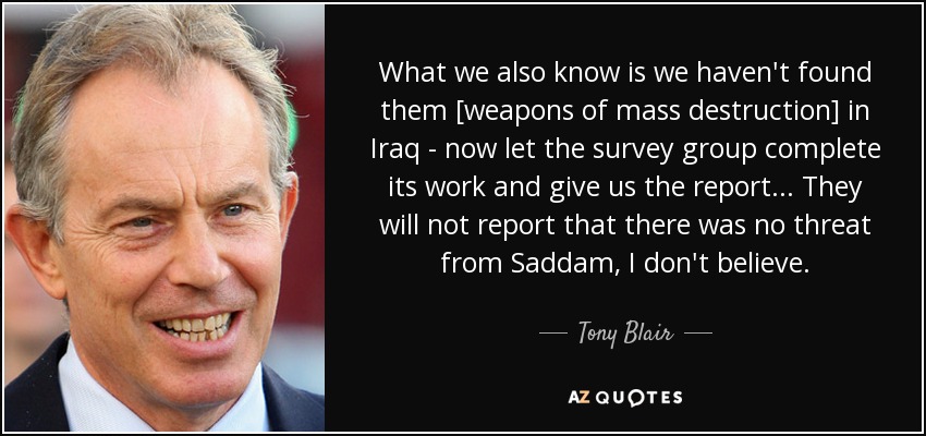 What we also know is we haven't found them [weapons of mass destruction] in Iraq - now let the survey group complete its work and give us the report... They will not report that there was no threat from Saddam, I don't believe. - Tony Blair