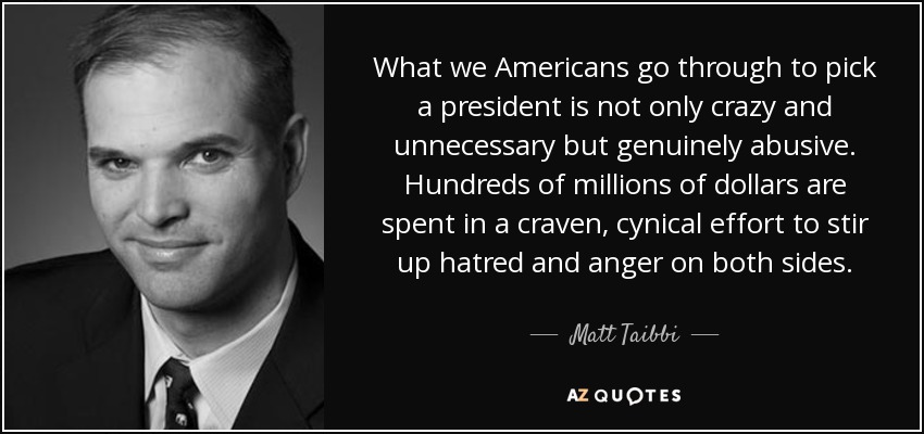 What we Americans go through to pick a president is not only crazy and unnecessary but genuinely abusive. Hundreds of millions of dollars are spent in a craven, cynical effort to stir up hatred and anger on both sides. - Matt Taibbi