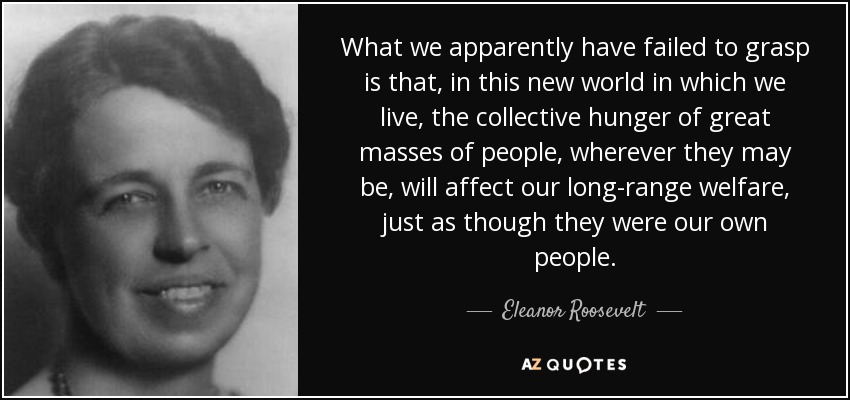 What we apparently have failed to grasp is that, in this new world in which we live, the collective hunger of great masses of people, wherever they may be, will affect our long-range welfare, just as though they were our own people. - Eleanor Roosevelt