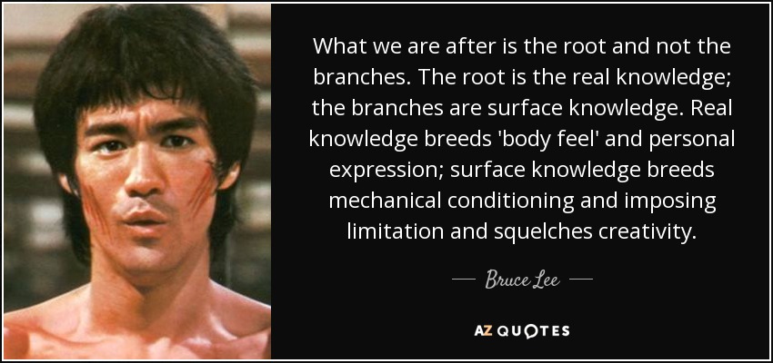 What we are after is the root and not the branches. The root is the real knowledge; the branches are surface knowledge. Real knowledge breeds 'body feel' and personal expression; surface knowledge breeds mechanical conditioning and imposing limitation and squelches creativity. - Bruce Lee